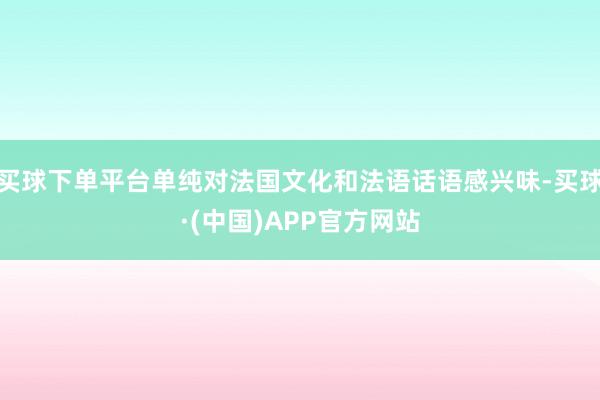 买球下单平台单纯对法国文化和法语话语感兴味-买球·(中国)APP官方网站