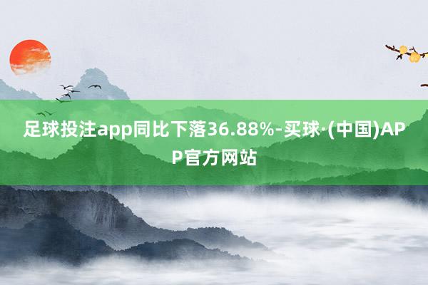 足球投注app同比下落36.88%-买球·(中国)APP官方网站