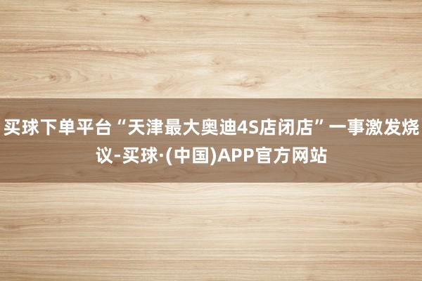 买球下单平台“天津最大奥迪4S店闭店”一事激发烧议-买球·(中国)APP官方网站