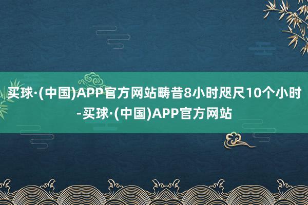 买球·(中国)APP官方网站畴昔8小时咫尺10个小时-买球·(中国)APP官方网站