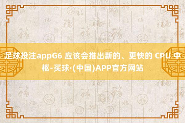 足球投注appG6 应该会推出新的、更快的 CPU 中枢-买球·(中国)APP官方网站