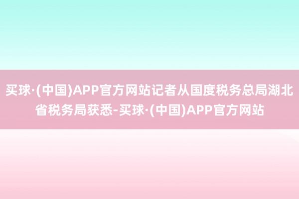 买球·(中国)APP官方网站记者从国度税务总局湖北省税务局获悉-买球·(中国)APP官方网站