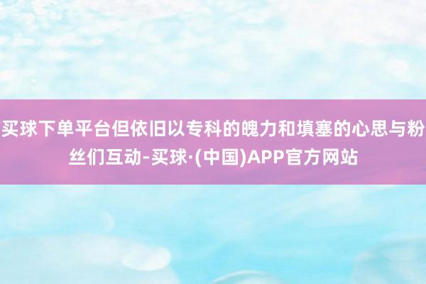 买球下单平台但依旧以专科的魄力和填塞的心思与粉丝们互动-买球·(中国)APP官方网站