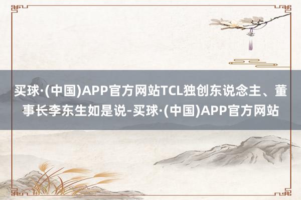 买球·(中国)APP官方网站TCL独创东说念主、董事长李东生如是说-买球·(中国)APP官方网站