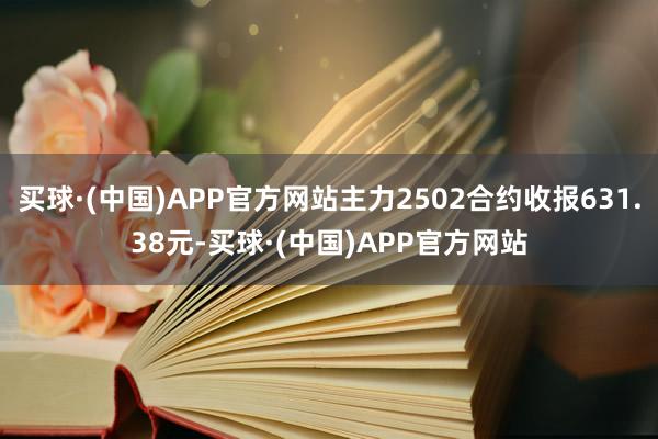 买球·(中国)APP官方网站主力2502合约收报631.38元-买球·(中国)APP官方网站