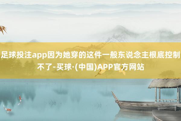 足球投注app因为她穿的这件一般东说念主根底控制不了-买球·(中国)APP官方网站