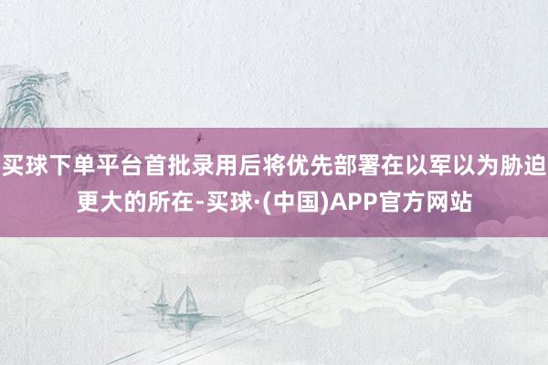 买球下单平台首批录用后将优先部署在以军以为胁迫更大的所在-买球·(中国)APP官方网站