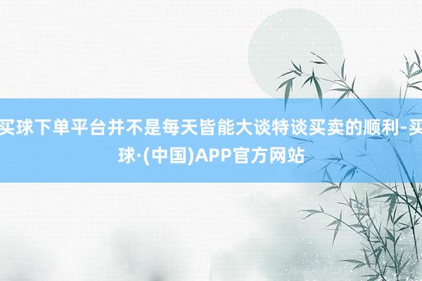 买球下单平台并不是每天皆能大谈特谈买卖的顺利-买球·(中国)APP官方网站