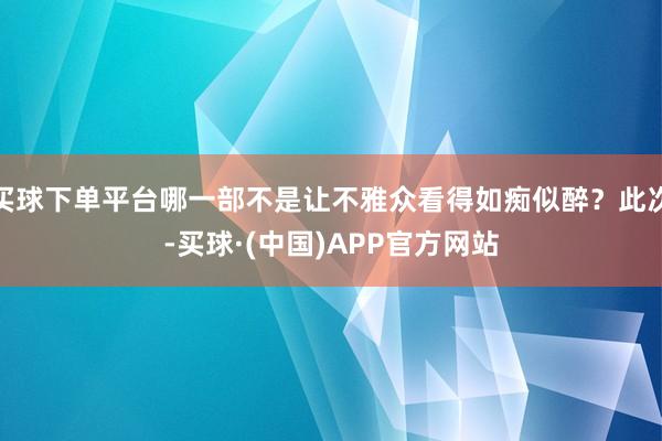 买球下单平台哪一部不是让不雅众看得如痴似醉？此次-买球·(中国)APP官方网站