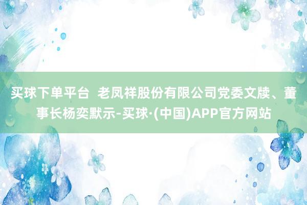 买球下单平台  　　老凤祥股份有限公司党委文牍、董事长杨奕默示-买球·(中国)APP官方网站