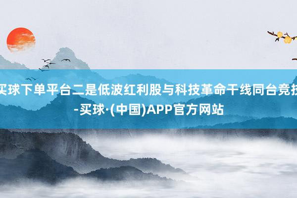 买球下单平台二是低波红利股与科技革命干线同台竞技-买球·(中国)APP官方网站