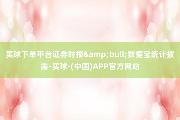 买球下单平台证券时报&bull;数据宝统计披露-买球·(中国)APP官方网站