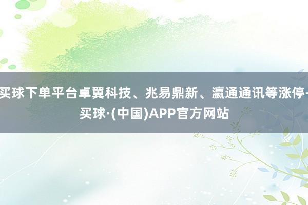 买球下单平台卓翼科技、兆易鼎新、瀛通通讯等涨停-买球·(中国)APP官方网站