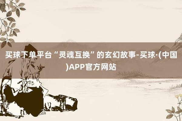 买球下单平台“灵魂互换”的玄幻故事-买球·(中国)APP官方网站