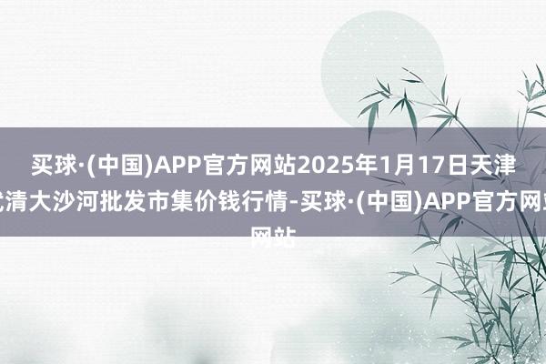 买球·(中国)APP官方网站2025年1月17日天津武清大沙河批发市集价钱行情-买球·(中国)APP官方网站