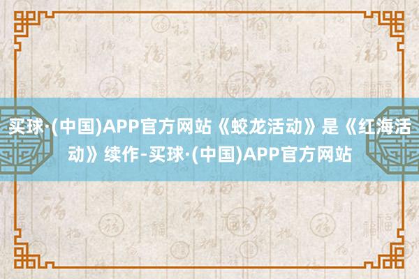 买球·(中国)APP官方网站《蛟龙活动》是《红海活动》续作-买球·(中国)APP官方网站