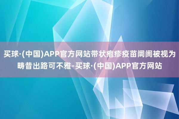 买球·(中国)APP官方网站带状疱疹疫苗阛阓被视为畴昔出路可不雅-买球·(中国)APP官方网站