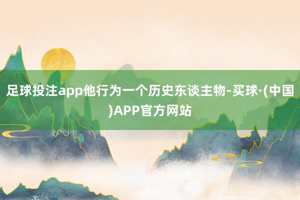 足球投注app他行为一个历史东谈主物-买球·(中国)APP官方网站