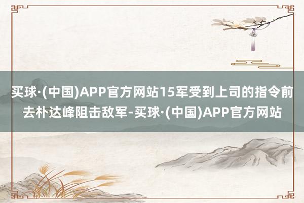 买球·(中国)APP官方网站15军受到上司的指令前去朴达峰阻击敌军-买球·(中国)APP官方网站