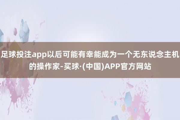 足球投注app以后可能有幸能成为一个无东说念主机的操作家-买球·(中国)APP官方网站