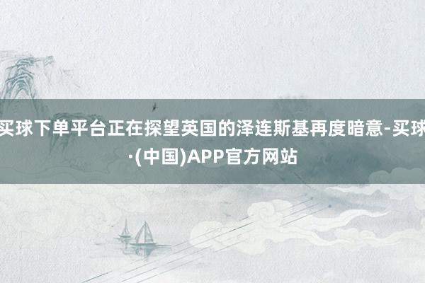 买球下单平台正在探望英国的泽连斯基再度暗意-买球·(中国)APP官方网站