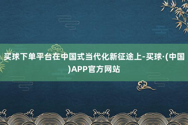 买球下单平台在中国式当代化新征途上-买球·(中国)APP官方网站