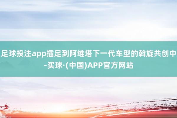 足球投注app插足到阿维塔下一代车型的斡旋共创中-买球·(中国)APP官方网站