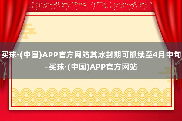 买球·(中国)APP官方网站其冰封期可抓续至4月中旬-买球·(中国)APP官方网站