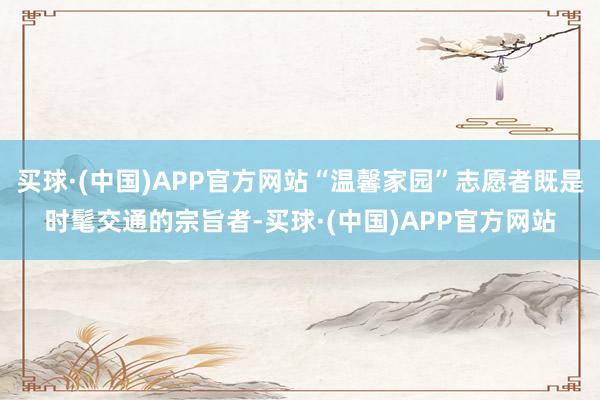 买球·(中国)APP官方网站“温馨家园”志愿者既是时髦交通的宗旨者-买球·(中国)APP官方网站