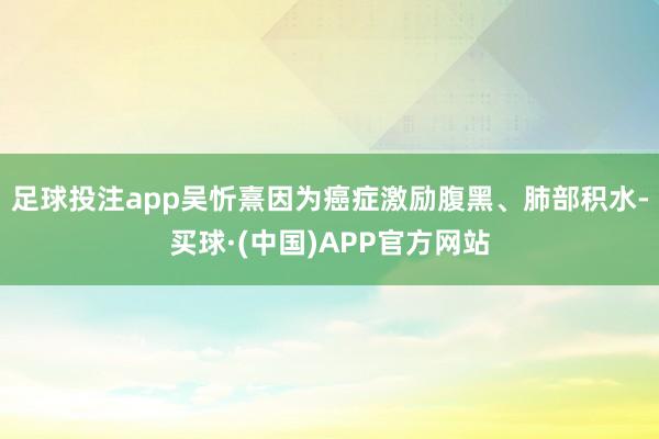 足球投注app吴忻熹因为癌症激励腹黑、肺部积水-买球·(中国)APP官方网站