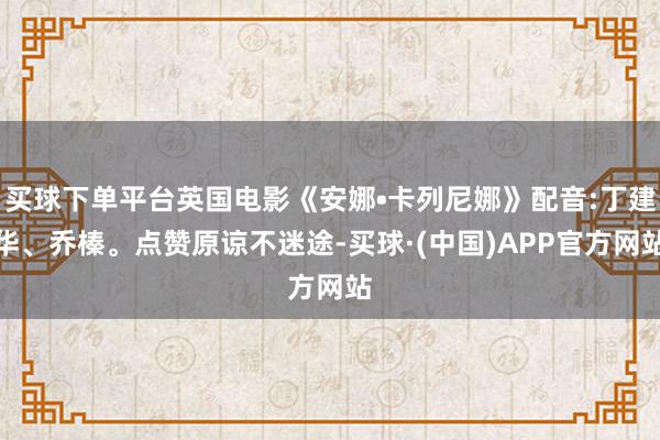 买球下单平台英国电影《安娜•卡列尼娜》配音:丁建华、乔榛。点赞原谅不迷途-买球·(中国)APP官方网站