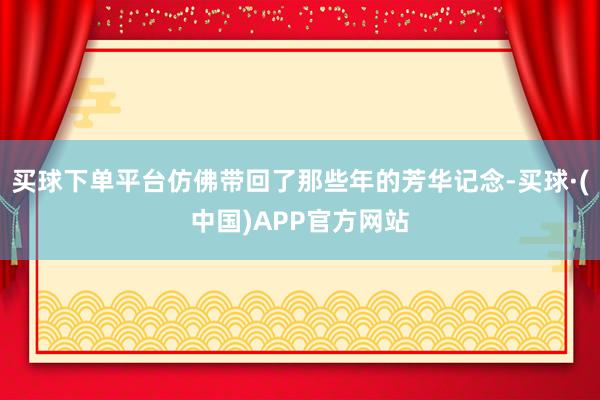买球下单平台仿佛带回了那些年的芳华记念-买球·(中国)APP官方网站