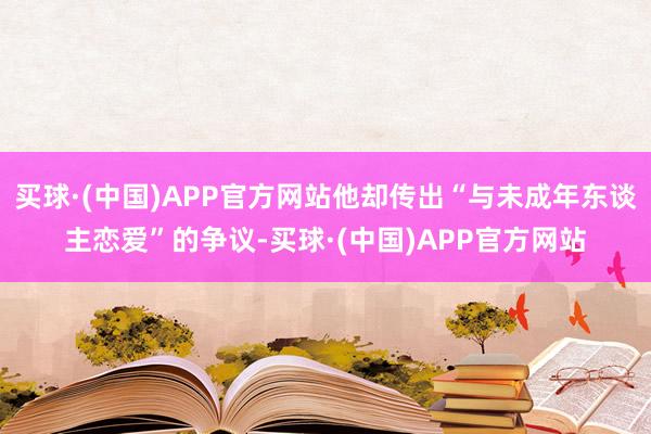 买球·(中国)APP官方网站他却传出“与未成年东谈主恋爱”的争议-买球·(中国)APP官方网站