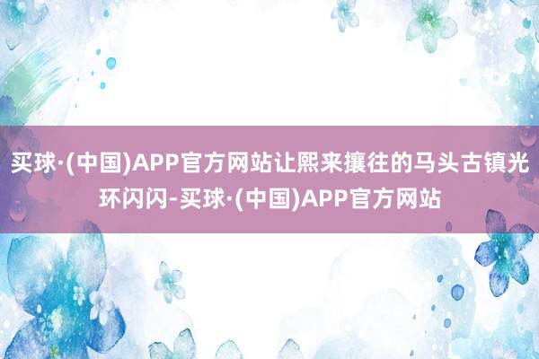 买球·(中国)APP官方网站让熙来攘往的马头古镇光环闪闪-买球·(中国)APP官方网站