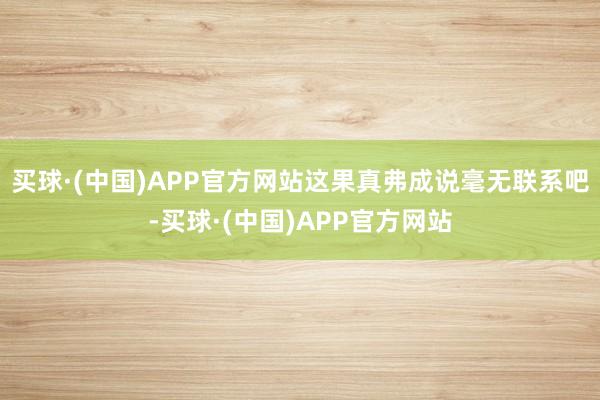 买球·(中国)APP官方网站这果真弗成说毫无联系吧-买球·(中国)APP官方网站