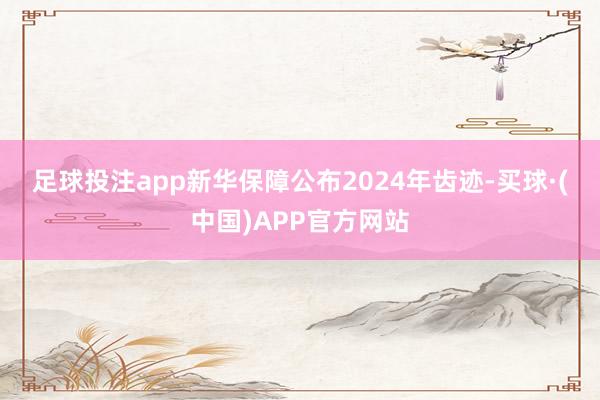 足球投注app　　新华保障公布2024年齿迹-买球·(中国)APP官方网站