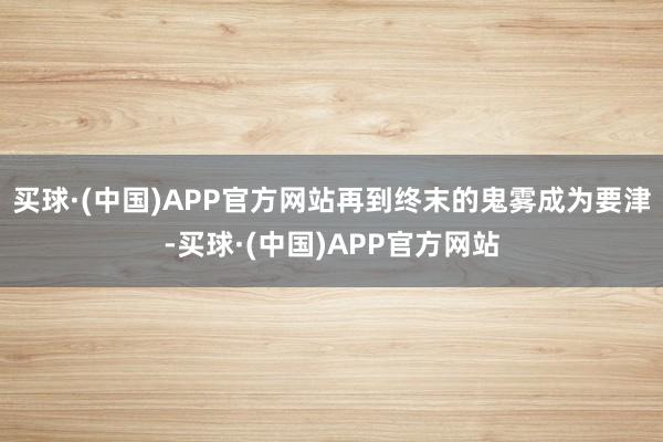 买球·(中国)APP官方网站再到终末的鬼雾成为要津-买球·(中国)APP官方网站
