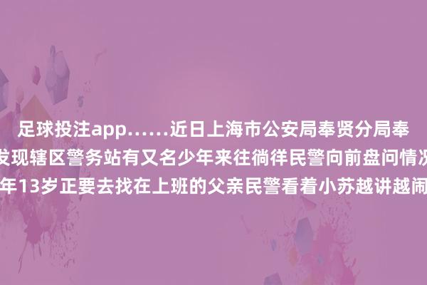 足球投注app……近日上海市公安局奉贤分局奉城派出所民警在巡查中发现辖区警务站有又名少年来往徜徉民警向前盘问情况小苏告诉民警我方本年13岁正要去找在上班的父亲民警看着小苏越讲越闹心于是张开了进一步盘问小苏说在家中庸奶奶因玩手机的问题发生争合手奶奶一时愤慨谈话口吻重了些并出手打了他小苏当了真也伤了心于是使气离家思去找在四团上班的父亲无奈不虞志路又莫得带钱不敢跑太远在看到警务站后游移彷徨思寻求匡助民警
