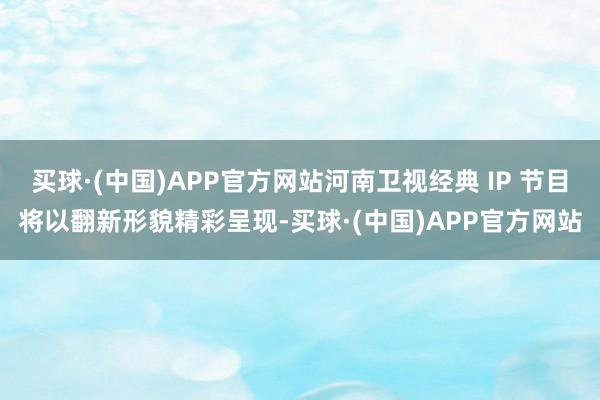 买球·(中国)APP官方网站河南卫视经典 IP 节目将以翻新形貌精彩呈现-买球·(中国)APP官方网站