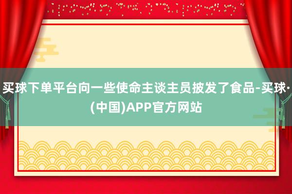 买球下单平台向一些使命主谈主员披发了食品-买球·(中国)APP官方网站