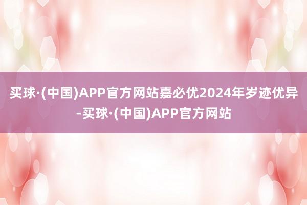 买球·(中国)APP官方网站嘉必优2024年岁迹优异-买球·(中国)APP官方网站