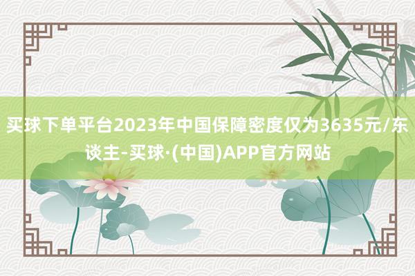 买球下单平台2023年中国保障密度仅为3635元/东谈主-买球·(中国)APP官方网站