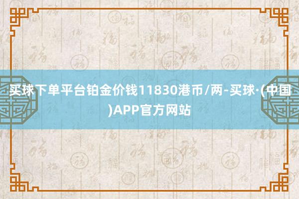 买球下单平台铂金价钱11830港币/两-买球·(中国)APP官方网站