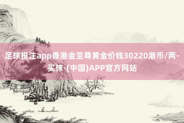 足球投注app香港金至尊黄金价钱30220港币/两-买球·(中国)APP官方网站