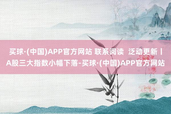 买球·(中国)APP官方网站 联系阅读  泛动更新丨A股三大指数小幅下落-买球·(中国)APP官方网站