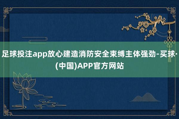 足球投注app放心建造消防安全束缚主体强劲-买球·(中国)APP官方网站