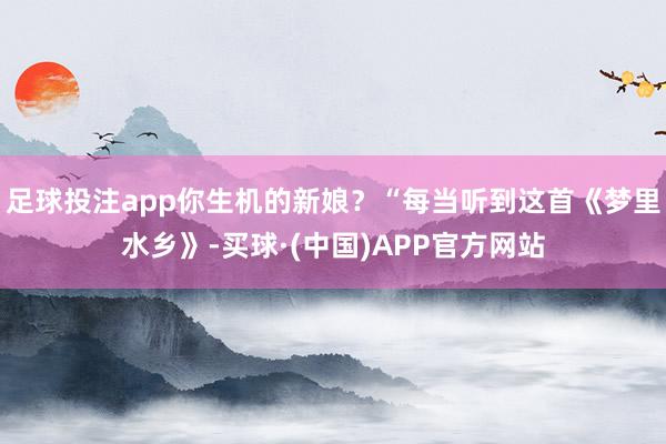 足球投注app你生机的新娘？“每当听到这首《梦里水乡》-买球·(中国)APP官方网站