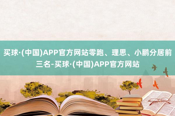 买球·(中国)APP官方网站零跑、理思、小鹏分居前三名-买球·(中国)APP官方网站