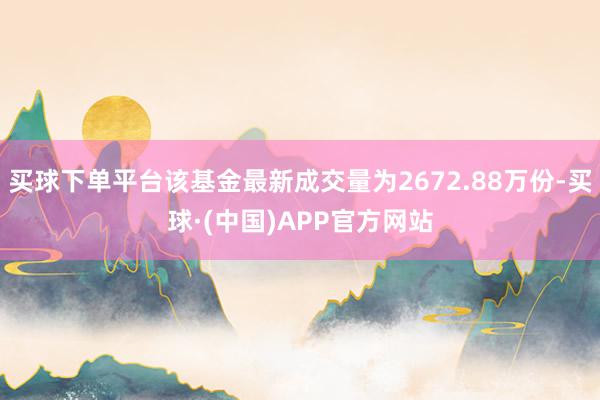 买球下单平台该基金最新成交量为2672.88万份-买球·(中国)APP官方网站
