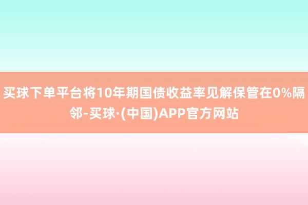 买球下单平台将10年期国债收益率见解保管在0%隔邻-买球·(中国)APP官方网站